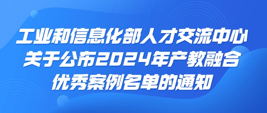 工业和信息化部人才交流中心关于公布2024年产教融合优秀案例名单的通知